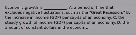 Economic growth is​ ____________. A. a period of time that excludes negative​ fluctuations, such as the​ "Great Recession." B. the increase in income​ (GDP) per capita of an economy. C. the steady growth of income​ (GDP) per capita of an economy. D. the amount of constant dollars in the economy.