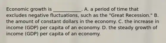 Economic growth is​ ____________. A. a period of time that excludes negative​ fluctuations, such as the​ "Great Recession." B. the amount of constant dollars in the economy. C. the increase in income​ (GDP) per capita of an economy. D. the steady growth of income​ (GDP) per capita of an economy.