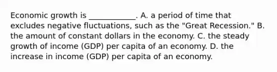 Economic growth is​ ____________. A. a period of time that excludes negative​ fluctuations, such as the​ "Great Recession." B. the amount of constant dollars in the economy. C. the steady growth of income​ (GDP) per capita of an economy. D. the increase in income​ (GDP) per capita of an economy.