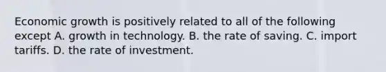 Economic growth is positively related to all of the following except A. growth in technology. B. the rate of saving. C. import tariffs. D. the rate of investment.