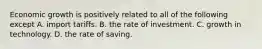 Economic growth is positively related to all of the following except A. import tariffs. B. the rate of investment. C. growth in technology. D. the rate of saving.