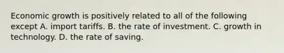 Economic growth is positively related to all of the following except A. import tariffs. B. the rate of investment. C. growth in technology. D. the rate of saving.