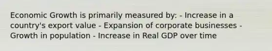 Economic Growth is primarily measured by: - Increase in a country's export value - Expansion of corporate businesses - Growth in population - Increase in Real GDP over time