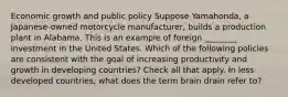 Economic growth and public policy Suppose Yamahonda, a Japanese-owned motorcycle manufacturer, builds a production plant in Alabama. This is an example of foreign ________ investment in the United States. Which of the following policies are consistent with the goal of increasing productivity and growth in developing countries? Check all that apply. In less developed countries, what does the term brain drain refer to?