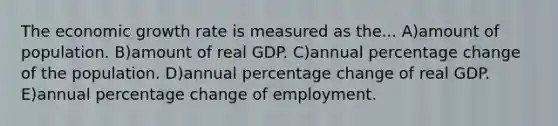 The economic growth rate is measured as the... A)amount of population. B)amount of real GDP. C)annual percentage change of the population. D)annual percentage change of real GDP. E)annual percentage change of employment.