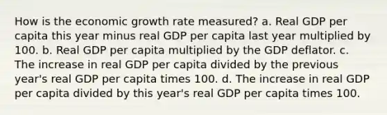 How is the economic growth rate measured? a. Real GDP per capita this year minus real GDP per capita last year multiplied by 100. b. Real GDP per capita multiplied by the GDP deflator. c. The increase in real GDP per capita divided by the previous year's real GDP per capita times 100. d. The increase in real GDP per capita divided by this year's real GDP per capita times 100.