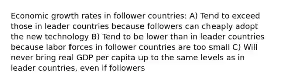 Economic growth rates in follower countries: A) Tend to exceed those in leader countries because followers can cheaply adopt the new technology B) Tend to be lower than in leader countries because labor forces in follower countries are too small C) Will never bring real GDP per capita up to the same levels as in leader countries, even if followers