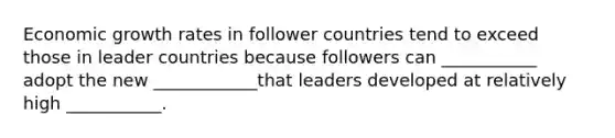 Economic growth rates in follower countries tend to exceed those in leader countries because followers can ___________ adopt the new ____________that leaders developed at relatively high ___________.