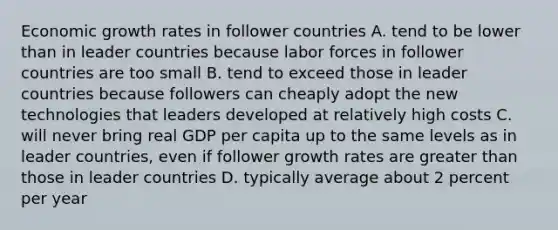 Economic growth rates in follower countries A. tend to be lower than in leader countries because labor forces in follower countries are too small B. tend to exceed those in leader countries because followers can cheaply adopt the new technologies that leaders developed at relatively high costs C. will never bring real GDP per capita up to the same levels as in leader countries, even if follower growth rates are greater than those in leader countries D. typically average about 2 percent per year