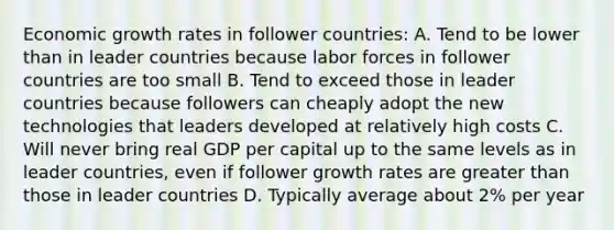 Economic growth rates in follower countries: A. Tend to be lower than in leader countries because labor forces in follower countries are too small B. Tend to exceed those in leader countries because followers can cheaply adopt the new technologies that leaders developed at relatively high costs C. Will never bring real GDP per capital up to the same levels as in leader countries, even if follower growth rates are greater than those in leader countries D. Typically average about 2% per year