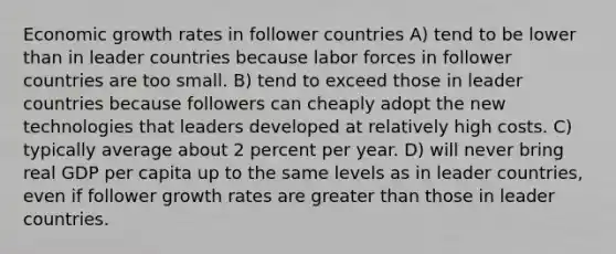 Economic growth rates in follower countries A) tend to be lower than in leader countries because labor forces in follower countries are too small. B) tend to exceed those in leader countries because followers can cheaply adopt the new technologies that leaders developed at relatively high costs. C) typically average about 2 percent per year. D) will never bring real GDP per capita up to the same levels as in leader countries, even if follower growth rates are greater than those in leader countries.