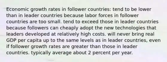 Economic growth rates in follower countries: tend to be lower than in leader countries because labor forces in follower countries are too small. tend to exceed those in leader countries because followers can cheaply adopt the new technologies that leaders developed at relatively high costs. will never bring real GDP per capita up to the same levels as in leader countries, even if follower growth rates are <a href='https://www.questionai.com/knowledge/ktgHnBD4o3-greater-than' class='anchor-knowledge'>greater than</a> those in leader countries. typically average about 2 percent per year.