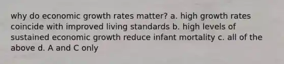 why do economic growth rates matter? a. high growth rates coincide with improved living standards b. high levels of sustained economic growth reduce infant mortality c. all of the above d. A and C only