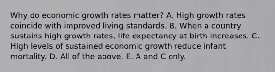 Why do economic growth rates​ matter? A. High growth rates coincide with improved living standards. B. When a country sustains high growth​ rates, life expectancy at birth increases. C. High levels of sustained economic growth reduce infant mortality. D. All of the above. E. A and C only.