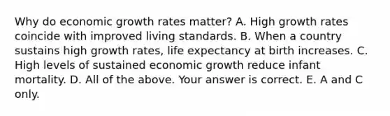 Why do economic growth rates​ matter? A. High growth rates coincide with improved living standards. B. When a country sustains high growth​ rates, life expectancy at birth increases. C. High levels of sustained economic growth reduce infant mortality. D. All of the above. Your answer is correct. E. A and C only.