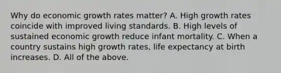 Why do economic growth rates​ matter? A. High growth rates coincide with improved living standards. B. High levels of sustained economic growth reduce infant mortality. C. When a country sustains high growth​ rates, life expectancy at birth increases. D. All of the above.