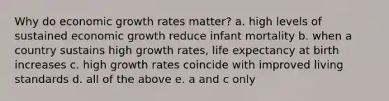 Why do economic growth rates matter? a. high levels of sustained economic growth reduce infant mortality b. when a country sustains high growth rates, life expectancy at birth increases c. high growth rates coincide with improved living standards d. all of the above e. a and c only