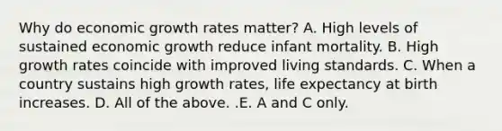 Why do economic growth rates​ matter? A. High levels of sustained economic growth reduce infant mortality. B. High growth rates coincide with improved living standards. C. When a country sustains high growth​ rates, life expectancy at birth increases. D. All of the above. .E. A and C only.