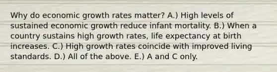 Why do economic growth rates matter? A.) High levels of sustained economic growth reduce infant mortality. B.) When a country sustains high growth rates, life expectancy at birth increases. C.) High growth rates coincide with improved living standards. D.) All of the above. E.) A and C only.