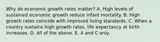 Why do economic growth rates​ matter? A. High levels of sustained economic growth reduce infant mortality. B. High growth rates coincide with improved living standards. C. When a country sustains high growth​ rates, life expectancy at birth increases. D. All of the above. E. A and C only.