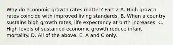 Why do economic growth rates​ matter? Part 2 A. High growth rates coincide with improved living standards. B. When a country sustains high growth​ rates, life expectancy at birth increases. C. High levels of sustained economic growth reduce infant mortality. D. All of the above. E. A and C only.