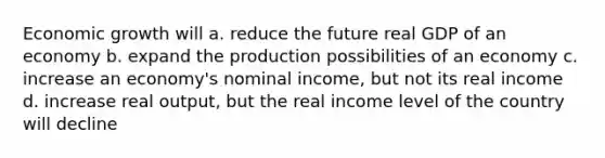 Economic growth will a. reduce the future real GDP of an economy b. expand the production possibilities of an economy c. increase an economy's nominal income, but not its real income d. increase real output, but the real income level of the country will decline