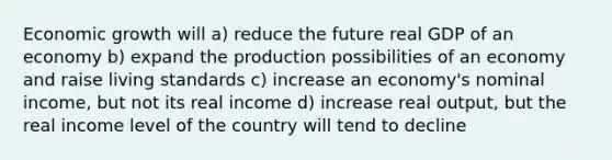 Economic growth will a) reduce the future real GDP of an economy b) expand the production possibilities of an economy and raise living standards c) increase an economy's nominal income, but not its real income d) increase real output, but the real income level of the country will tend to decline