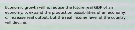 Economic growth will a. reduce the future real GDP of an economy. b. expand the production possibilities of an economy. c. increase real output, but the real income level of the country will decline.