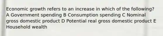 Economic growth refers to an increase in which of the following? A Government spending B Consumption spending C Nominal gross domestic product D Potential real gross domestic product E Household wealth