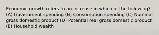 Economic growth refers to an increase in which of the following? (A) Government spending (B) Consumption spending (C) Nominal gross domestic product (D) Potential real gross domestic product (E) Household wealth