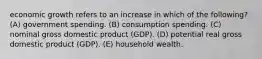 economic growth refers to an increase in which of the following? (A) government spending. (B) consumption spending. (C) nominal gross domestic product (GDP). (D) potential real gross domestic product (GDP). (E) household wealth.