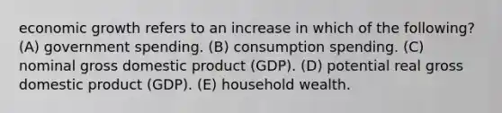 economic growth refers to an increase in which of the following? (A) government spending. (B) consumption spending. (C) nominal gross domestic product (GDP). (D) potential real gross domestic product (GDP). (E) household wealth.