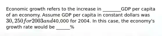 Economic growth refers to the increase in ________GDP per capita of an economy. Assume GDP per capita in constant dollars was 30,250 for 2003 and40,000 for 2004. In this​ case, the​ economy's growth rate would be ______%