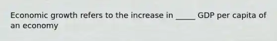 Economic growth refers to the increase in _____ GDP per capita of an economy