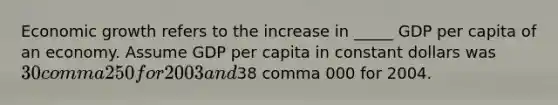 Economic growth refers to the increase in _____ GDP per capita of an economy. Assume GDP per capita in constant dollars was ​30 comma 250 for 2003 and ​38 comma 000 for 2004.