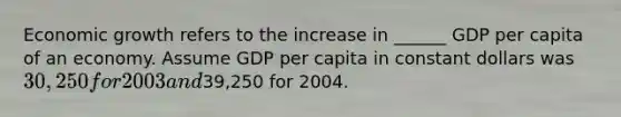 Economic growth refers to the increase in ______ GDP per capita of an economy. Assume GDP per capita in constant dollars was ​30,250 for 2003 and ​39,250 for 2004.