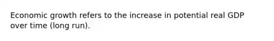 Economic growth refers to the increase in potential real GDP over time (long run).