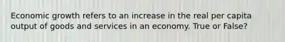 Economic growth refers to an increase in the real per capita output of goods and services in an economy. True or False?