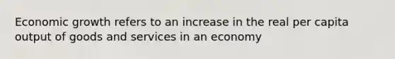 Economic growth refers to an increase in the real per capita output of goods and services in an economy