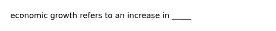 economic growth refers to an increase in _____