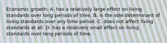 Economic growth: A. has a relatively large effect on living standards over long periods of time. B. is the sole determinant of living standards over any time period. C. does not affect living standards at all. D. has a relatively small effect on living standards over long periods of time.