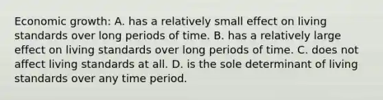 Economic growth: A. has a relatively small effect on living standards over long periods of time. B. has a relatively large effect on living standards over long periods of time. C. does not affect living standards at all. D. is the sole determinant of living standards over any time period.