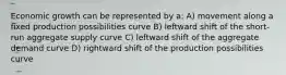 Economic growth can be represented by a: A) movement along a fixed production possibilities curve B) leftward shift of the short-run aggregate supply curve C) leftward shift of the aggregate demand curve D) rightward shift of the production possibilities curve