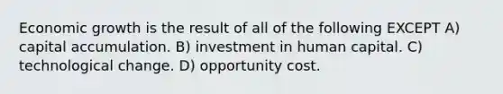 Economic growth is the result of all of the following EXCEPT A) capital accumulation. B) investment in human capital. C) technological change. D) opportunity cost.