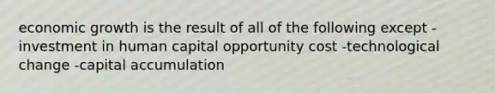 economic growth is the result of all of the following except -investment in human capital opportunity cost -technological change -capital accumulation