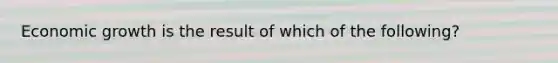 Economic growth is the result of which of the following?