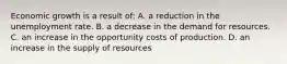 Economic growth is a result of: A. a reduction in the unemployment rate. B. a decrease in the demand for resources. C. an increase in the opportunity costs of production. D. an increase in the supply of resources