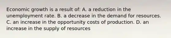 Economic growth is a result of: A. a reduction in the unemployment rate. B. a decrease in the demand for resources. C. an increase in the opportunity costs of production. D. an increase in the supply of resources