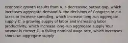 economic growth results from A. a decreasing output gap​, which increases aggregate demand B. the decisions of Congress to cut taxes or increase spending​, which increase​ long-run aggregate supply C. a growing supply of labor and increasing labor​ productivity, which increase​ long-run aggregate supply Your answer is correct.D. a falling nominal wage rate​, which increases​ short-run aggregate supply