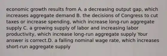 economic growth results from A. a decreasing output gap​, which increases aggregate demand B. the decisions of Congress to cut taxes or increase spending​, which increase​ long-run aggregate supply C. a growing supply of labor and increasing labor​ productivity, which increase​ long-run aggregate supply Your answer is correct.D. a falling nominal wage rate​, which increases​ short-run aggregate supply